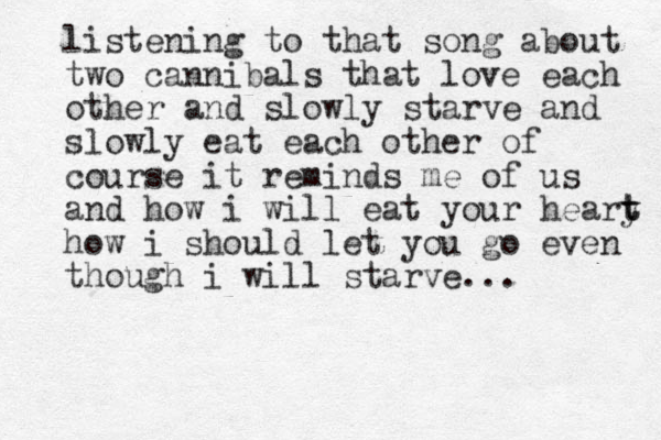 listening to that song about two cannibals that love each other and slowly starve and slowly eat each other of course it reminds me of us and how i will eat your heary t t how i should let you go even though i will starve...