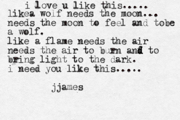 i love u like this..... likea wolf needs the moon... needs the moon to feel and tobe a wolf. like a flam e needs the air need s the air to burn anf d d d to bring light to the dark. i need you like this..... jjames