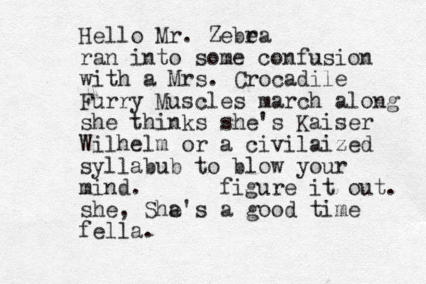 Hello Mr . Zebe ra ran into some confusion with a Mrs. Crocadile Furry Muscles march along she thinks she's Kaiser Wilhelm or a civilaized syllabub to blow your mind . figure it out. she, Sha e's a good time fella .