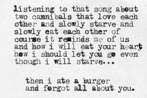 listening to that song about two cannibals that love each other and slowly starve and slowly eat each other of course it reminds me of us and how i will eat your heary t t how i should let you go even though i will starve... then i ate a burger and forgot all about you. 