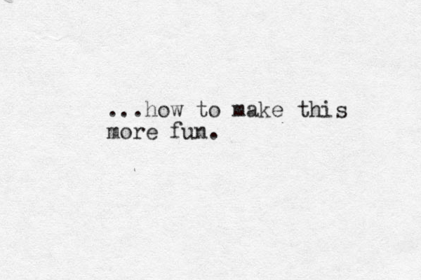 ...how to make this more fun.