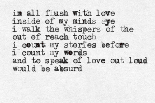 im all flush with love inside of my minds eye i walk the whispers of the out of reach touch i count my stories before i count my words and to speak of love out loud would be absurd