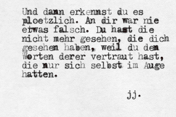 Und dann erkennst du es ploetzlich. An dir war nie er twas falsch. Du hast die nicht mehr gesehen, die dich gesehen haben, weil du den Worten derer vertraut hast, die nur sich selbst im Auge hatten. jj. 