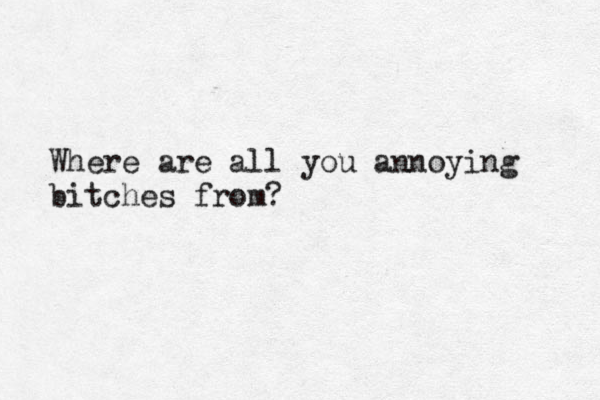 Where are all you annoying bitches from? 