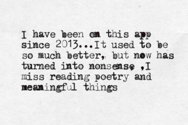I have been on this app since 2013...It used to be so much better, but now has turned into nonsense , , .I miss reading poetry and meaningful things