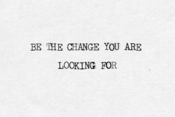 BE THE CHANGE YOU ARE LOOKING FOR