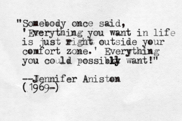 "Somebody once said, 'Everything you want in life is just right outside your comfort zone.' Everything you could possibky want!" l ll y l --Jennifer Aniston (1969-)
