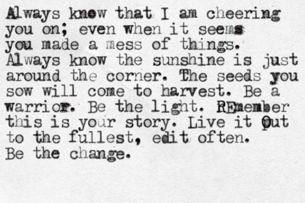 Always know that I am cheering you on; even when it seems you made a mess of things. Always know the sunshine is just around the corner. t The seeds you sow will come to harvest. Be a warrior. Be the light. r R REmember this is your story. Live it put O O to the fullest. , edit often. Be the change. 