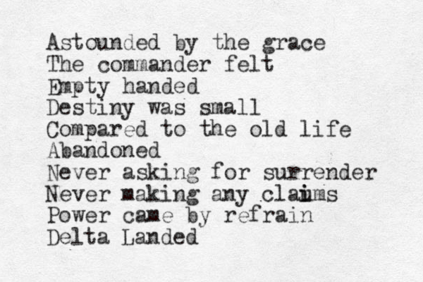 Astounded by the grace The commander felt Empty handed Destiny was small Compared to the old life Abandoned Never asking for surrender Never making any clau i ims Power came by refrain Delta Landed 