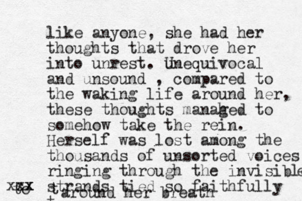 like anyone, she had her thoughts that drove her into unrest. u Unequivocal and unsound , compared to the waking life around her, these thoughts manahed g to somehow take the rein. Herself was lost among the thousands of unsorted voices ringing through the invisible e strands tied so faithfully t to cx x xx t around her breath