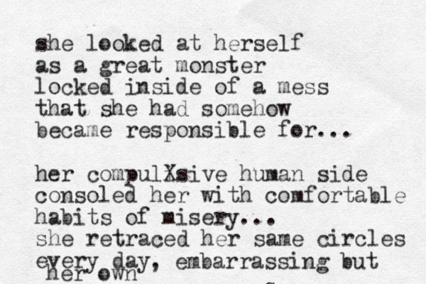q she looked at herself as a great monster locked inside of a mess that she had somehow became responsible for... her compulisi X ve human side consoled her with comfortable habits of misery... she retraced her same circles every day , , embarrassing but her own