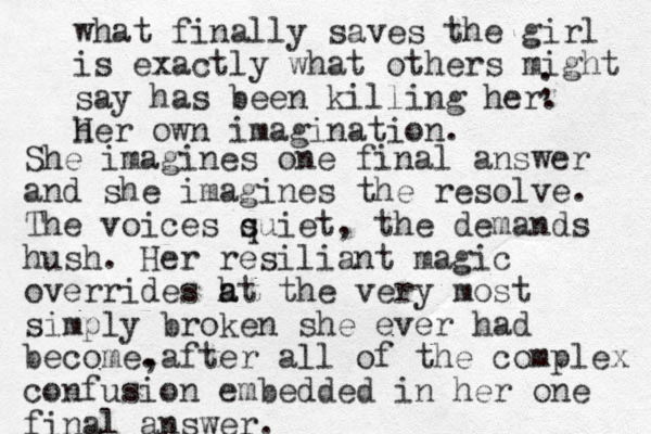 what finally saves the girl is exactly what others might say has been killing her. h Her own imagination. ; She imagines one final answer and she imagines the resolve. The voices suiet q , the demands hush. Her resiliant magic overrides h a at the very most simply broken she ever had become. ,after all of the complex confusion embedded in her one final answer.