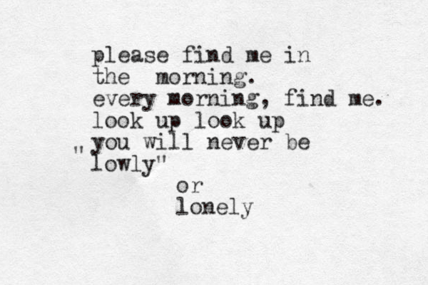 please find me in the morning. every morning, find me. look up look up you will never be lowly" " or lonely