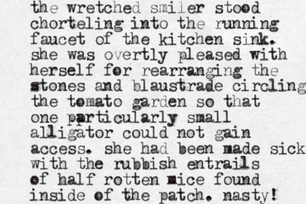 the wretched smiler stood chorteling into the running faucet of the kitchen sink. she was overtly pleased with herself for rearranging the stones and blaustrade circling the tomato garden so that one pp articularly small alligator could not gain access. she had been made sick with the rubbish entrails of half rotten mice found inside of the patch. nasty! 