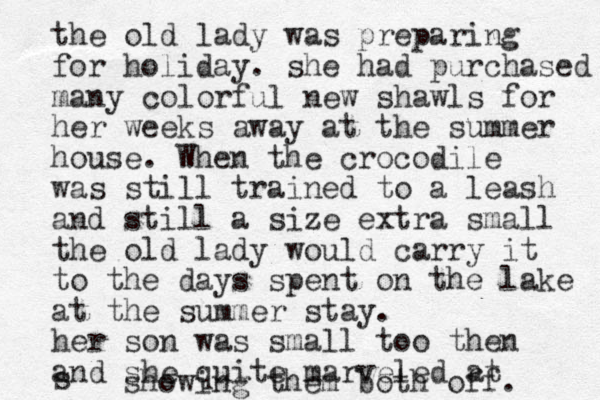 the old lady was preparing for holiday. she had purchased many colorful new shawls for her weeks away at the summer house. When the crocodile was still trained to a leash and still a size extra small the old lady would carry it to the days spent on the lake at the summer stay. her son was small too then and she quite marveled at s showing them both off. 
