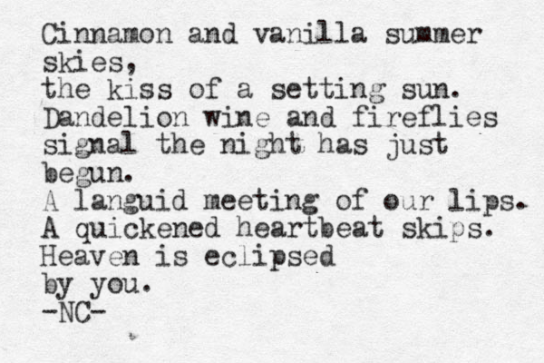 Cinnamon and vanilla summer skies, the kiss of a setting sun. Dandelion wine and fireflies signal the night has just begun. A languid meeting of our lips. A quickened heartbeat skips. Heaven is eclipsed by you. -NC- 