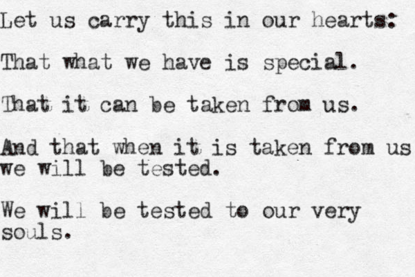 Let us carry this in our hearts: That what we have is special. That it can be taken from us. And that when it is taken from us we will be tested. We will be tested to our very souls.