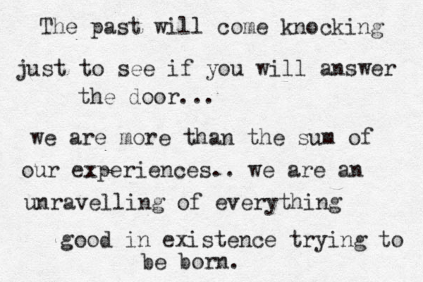 The past will come knocking just to see if you will answer the door... we are more than the sum of our experiences.. we are an unravelling of everything good in existence trying to be born. 