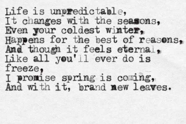 Life is unpredictable, It changes with the seasons, Even your coldest winter, Happens for the best of reasons, And though it feels eternal, Like all you'll ever do is freeze, I promise spring is coming, And with it, brand new leaves. 