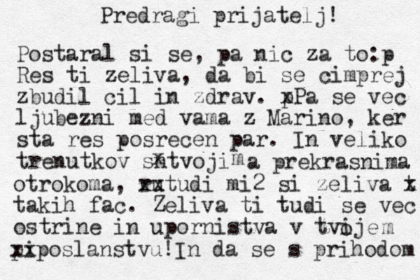 Predragi prijatelj! Postaral si se, pa ni c za to:p Res ti zeliva, da bi se cimprej zbudil cil in zdrav. p xPa se vec ljubezni med vama z Marino, ker sta res posrecen par. In veliko trenutkov sntvoji x m a prekrasnima otrokoma, ru xx tudi mi2 si zeliva t x takih fac. Zeliva ti tudi se vec ostrine in upornistva v tvije o m pi xxposlanstvu!In da se s prihodom 
