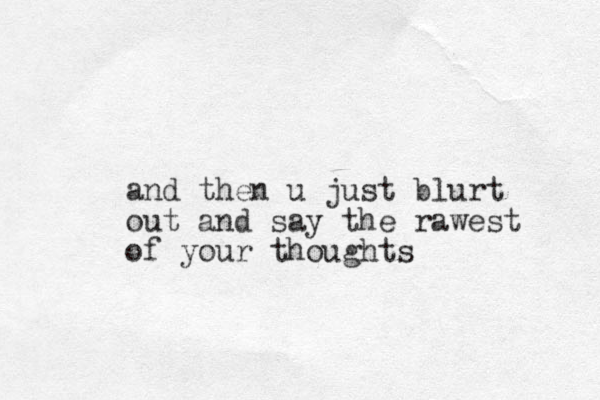 and then u just blurt out and say the rawest of your thoughts 