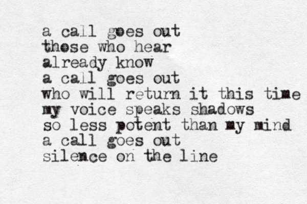 a call goes out those who hear already know a call goes out who will return it this time my voice speaks shadows so less potent than my mind a call goes out silence on the line