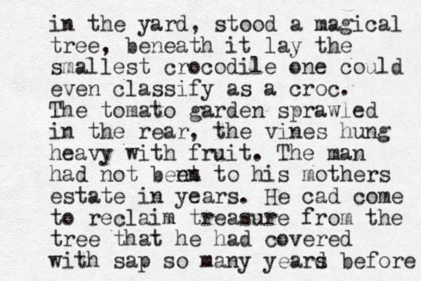in the yard, stood a magical tree, beneath it lay the smallest crocodile one could even classify as a croc. The tomz ato garden sprawled in the rear, the vines hung heavy with fruit. The man had not bent en to his mothers estate in years. He cad come to reclaim treasure from the tree that he had covered with sap so many yeard s before 