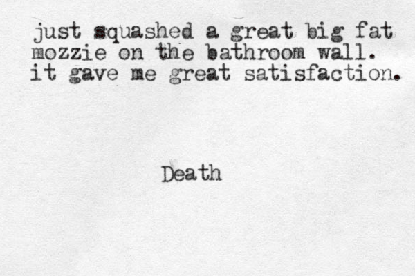 just squashed a great big fat mozzie on the bathroom wall. it gave me great satisfaction. Death