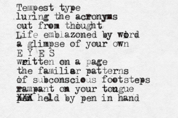Tempest type luring the acronyms out from thiught o Life emblazoned by wird o o a glimpse of your own E Y E S we r ritten on a page the familie ar patterns if o subconscious footsteps rampant on your tou ngue pen XXX held by pen in hand 
