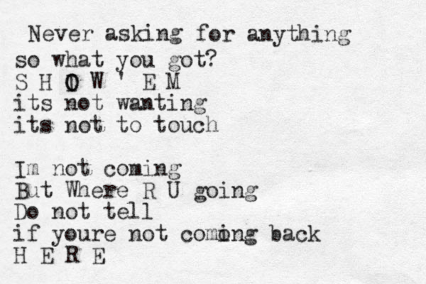 Never asking for anything so what you got? S H I O O W ' E M its not wanting its not to touch Im not coming But Where R U going Do not tell if youre not como ing back H E R E