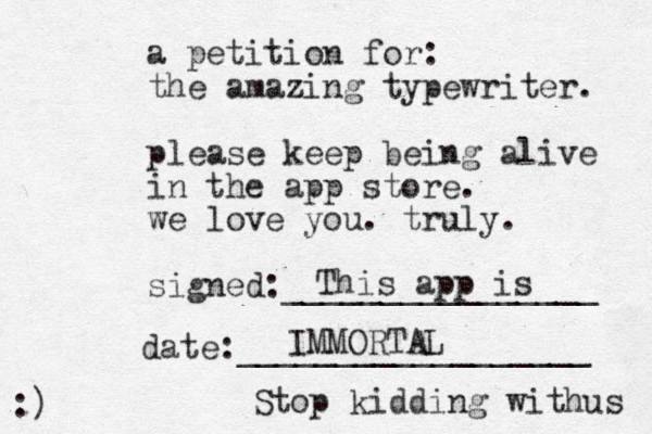 a petition for: the amazing typewriter. please keep being alive in the app store. we love you. truly. signed:________________ date:__________________ :) This app is IMMORTAL Stop kidding withus 