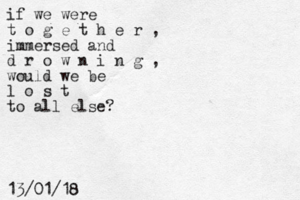 if we were t o g e t h e r , immersed and d r o w n i n g , would we be l o s t to all else? 13/01/18