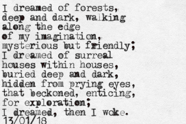 I dreamed of forests, deep and dark, walking along the edge of my imagination, mysterious but friendly; I dreamed of surreal houses within houses, buried deep and dark, hidden from prying eyes, that beckoned, enticing, for exploration; I dreamed, then I woke. 13/01/18 