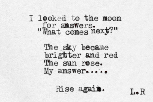 I looked to the moon for answers. "What cones m nexy t?" The sky became brigt hter and red The sun rose. My answer..... Rise agaib n. L.R 