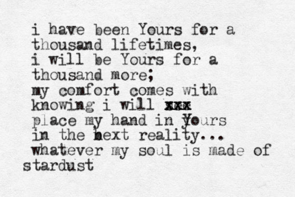 i have been Yours for a thousand lifetimes, i will be Yours for a thousand more; my comfort comes with knowing i will see xxx x xxx xx place my hand in y Y Yours in the bext n reality... whatever my soul is made of stardust