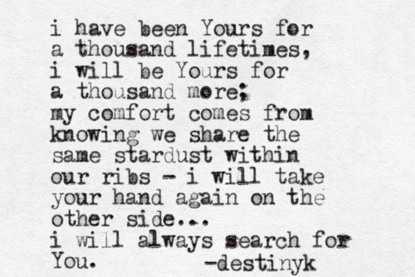 i have been Yours for a thousand lifetimes, i will be Yours for a thousand more; my comfort comes from knowing we share the same stardust within our ribs - i will take your hand again on the other side... i will always search for You. -destinyk 