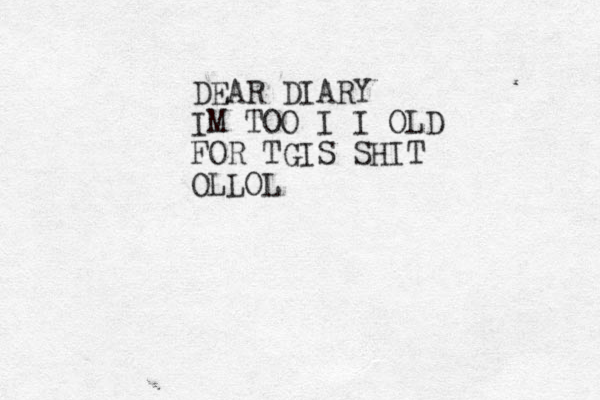 DEAR DIARY IM TOO I I OLD FOR TGIS SHIT OLLOL
