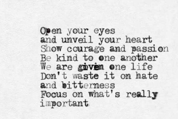 Open your eyes and unveil your heart Show courage and passion Be kind to one another We are goven i i ive e e one life Don't waste it on hate and bitterness Focus on what's really important
