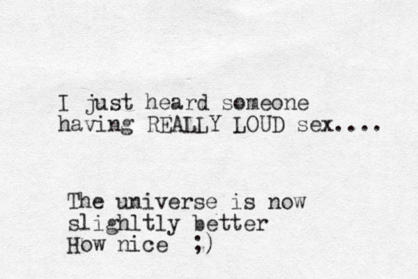 I just heard someone having REALLY LOUD sex.... The universe is now slighltly better How nice ;)