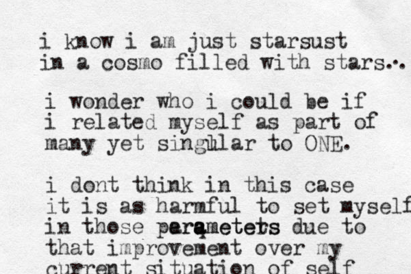 i know i am just starsust in a cosmo filled with stars.. . i wonder who i could be if i related myself as part of many yet singl ular to ONE. i dont think in this case it is as harmful to set myself in those perq a ameters arametets due to that improvement over my current situation of self 
