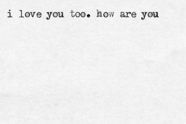 i love you too. how are you 