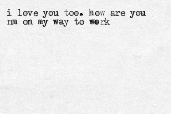 i love you too. how are you nm on my way to work 