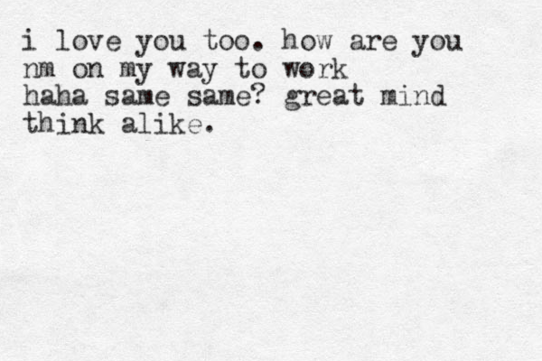 i love you too. how are you nm on my way to work haha same same? great mind think alike.