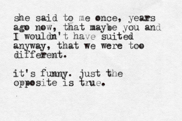she said to me once, years ago now, that maybe you and I wouldn't have suited anyway, that we were too different. it's funny. just the opposite is true.