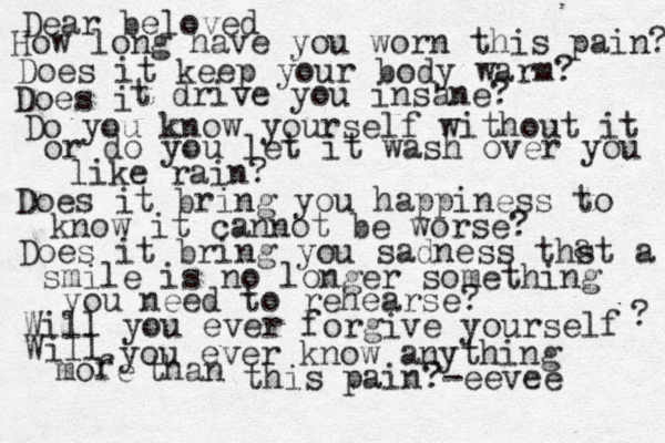 Dear beloved How long have you worn this pain? Does it keep your body warm? Does i t drive you insane? Do you know yourself without it or do you let it wash over you like rain? Does it bring you happiness to know it cannot be worse? Does it bring you sadness thst a a smile is no longer something you need to rehearse? Will you ever forgive yourself ? Will you ever know anything mofe r than this pain?-eevee 