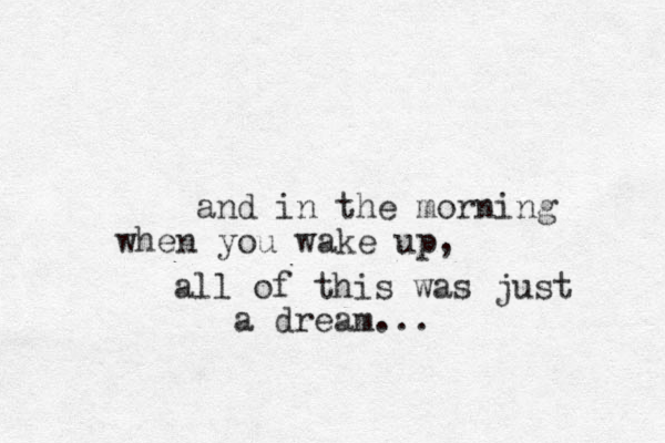 and in the morning you wake up, when all of this was just a dream...