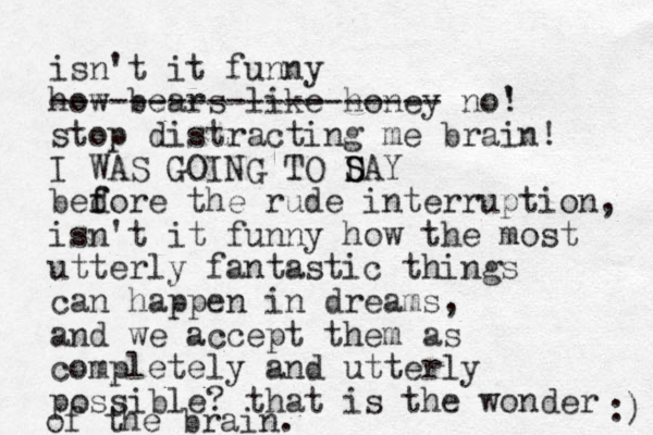 isn't it funny how bears like honey -------------------- no' ! stop distracting me brain! I WAS GOING TO D S SAY bedore f f the rude interruption, isn't it funny how the most utterly fantastic things can happen in dreams, and we accept them as completely and utterly possible? that is the wonder of the brain. :) 