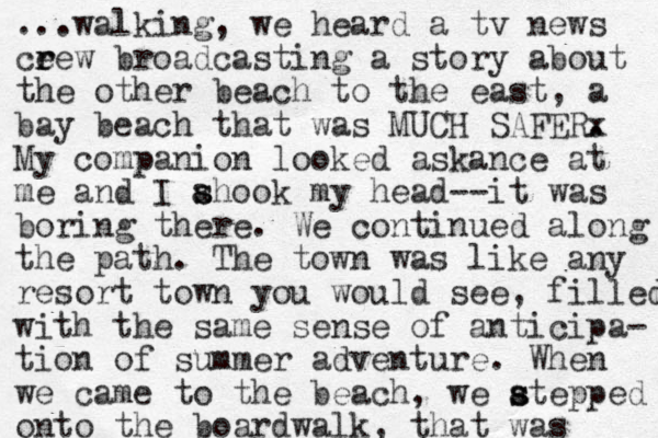 ...walking , we heard a tv news ceew r r broadcasting a story about the other beach to the east, a bay beach that was MUCH SAFERx . My companion looked askance at me and I ahook my s s head--it was boring there. We continued along the path. The town was like any resort town you would see, filled with the same sense of anticipa- tio n of summer adventure. When we came to the beach, we atepped s s onto the boardwalk, that was