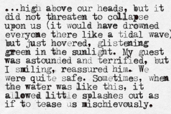 ...high above our heads, but it did not threaten to collapse upon us (it would have drowned everyone there like a tidal wave) but just hovered, glistening green in the sunlight. My guest was astounded and terrified, but I smiling, reassured him. We were quite safe. Sometimes, when the water was like this, it allowed little splashes out as if to tease us mischievously. 