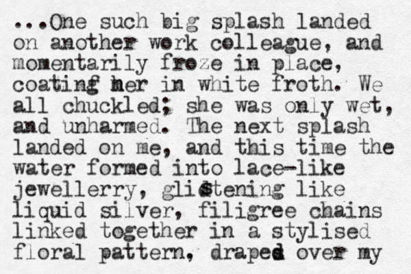 ...One such big splas h landed on another work colleague, and momentarily froze in place, coatinf m g her h in white froth. We all chuckled; she was only wet, and unharmed. The next splash landed on me, and this time the water formed into lace-like jewellerry, glidtening like liquid silver , filigree chains linked together in a stylised floral pattern. , drapes d d over my s s 